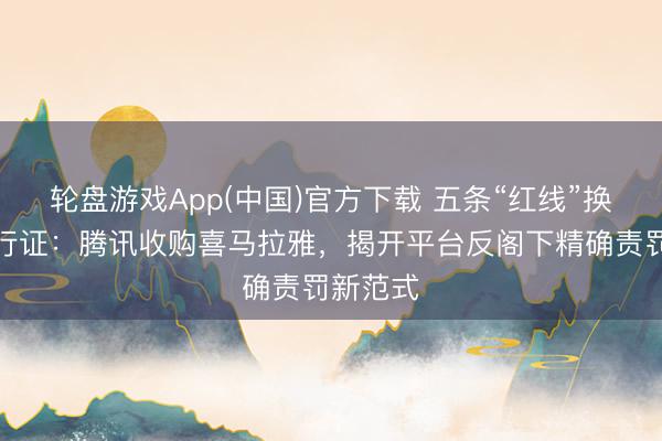 轮盘游戏App(中国)官方下载 五条“红线”换一张通行证：腾讯收购喜马拉雅，揭开平台反阁下精确责罚新范式