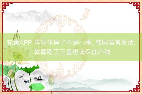 轮盘APP 半导体停了不是小事， 韩国高官发话: 就算歇工三星也该保住产线
