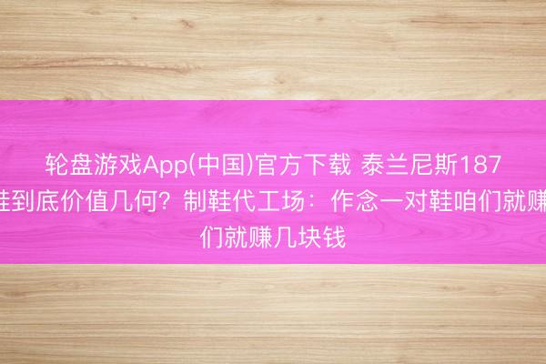 轮盘游戏App(中国)官方下载 泰兰尼斯1879元童鞋到底价值几何？制鞋代工场：作念一对鞋咱们就赚几块钱