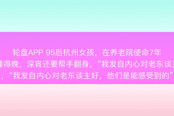 轮盘APP 95后杭州女孩，在养老院使命7年！比老东谈主起得早，睡得晚，深宵还要帮手翻身，“我发自内心对老东谈主好，他们是能感受到的”