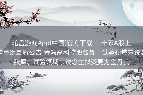 轮盘游戏App(中国)官方下载 二十家A股上市公司本周露馅并购重组最新公告 金海高科控股鼓舞、试验领域东说念主拟变更为金丹良