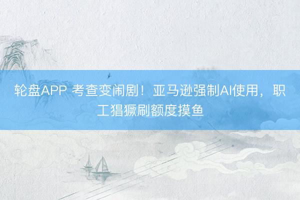 轮盘APP 考查变闹剧！亚马逊强制AI使用，职工猖獗刷额度摸鱼