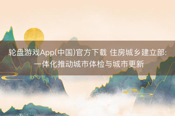 轮盘游戏App(中国)官方下载 住房城乡建立部: 一体化推动城市体检与城市更新