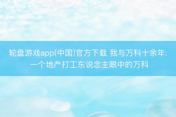 轮盘游戏app(中国)官方下载 我与万科十余年: 一个地产打工东说念主眼中的万科