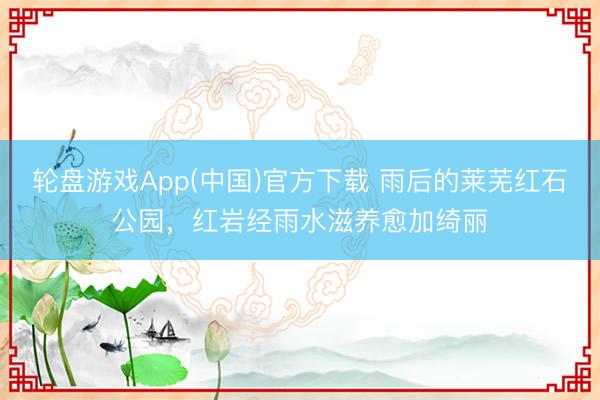 轮盘游戏App(中国)官方下载 雨后的莱芜红石公园，红岩经雨水滋养愈加绮丽