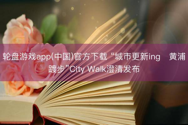 轮盘游戏app(中国)官方下载 “城市更新ing・黄浦踱步”City Walk澄清发布