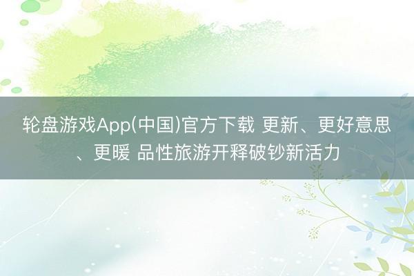 轮盘游戏App(中国)官方下载 更新、更好意思、更暖 品性旅游开释破钞新活力