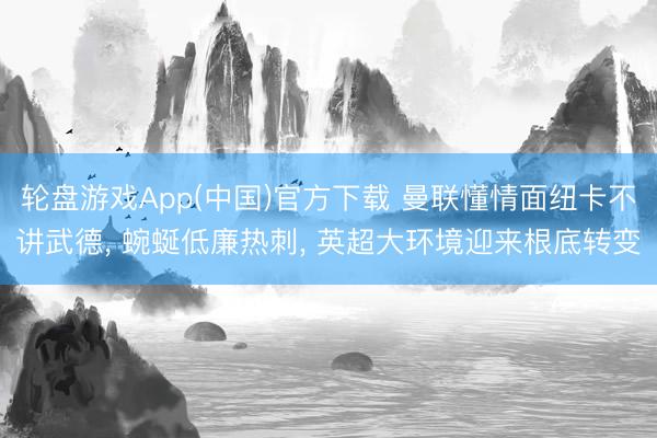 轮盘游戏App(中国)官方下载 曼联懂情面纽卡不讲武德， 蜿蜒低廉热刺， 英超大环境迎来根底转变