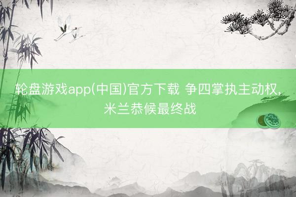 轮盘游戏app(中国)官方下载 争四掌执主动权， 米兰恭候最终战