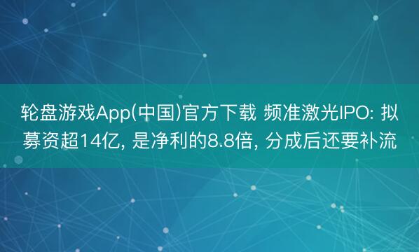 轮盘游戏App(中国)官方下载 频准激光IPO: 拟募资超14亿, 是净利的8.8倍, 分成后还要补流