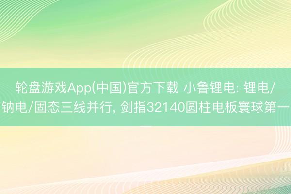 轮盘游戏App(中国)官方下载 小鲁锂电: 锂电/钠电/固态三线并行, 剑指32140圆柱电板寰球第一