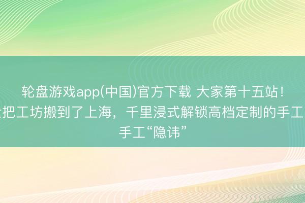 轮盘游戏app(中国)官方下载 大家第十五站！爱马仕把工坊搬到了上海，千里浸式解锁高档定制的手工“隐讳”