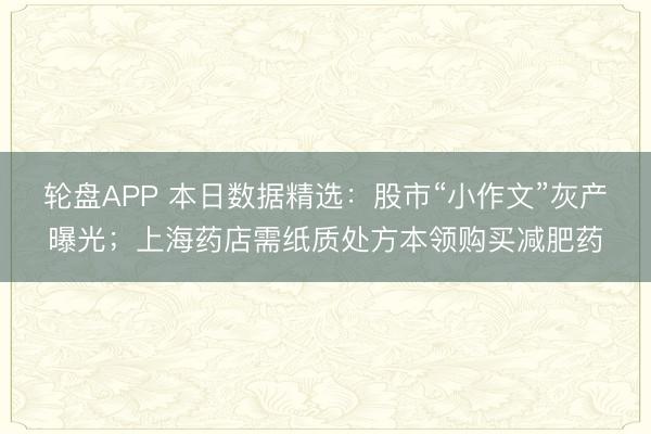 轮盘APP 本日数据精选：股市“小作文”灰产曝光；上海药店需纸质处方本领购买减肥药