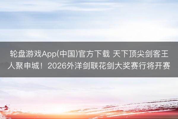 轮盘游戏App(中国)官方下载 天下顶尖剑客王人聚申城！2026外洋剑联花剑大奖赛行将开赛