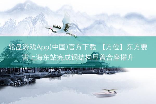 轮盘游戏App(中国)官方下载 【方位】东方要害上海东站完成钢结构屋盖合座擢升