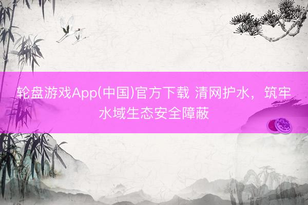 轮盘游戏App(中国)官方下载 清网护水，筑牢水域生态安全障蔽