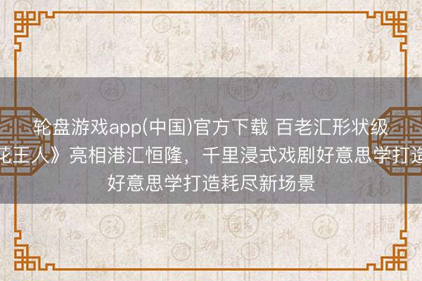 轮盘游戏app(中国)官方下载 百老汇形状级神作《梦断花王人》亮相港汇恒隆，千里浸式戏剧好意思学打造耗尽新场景