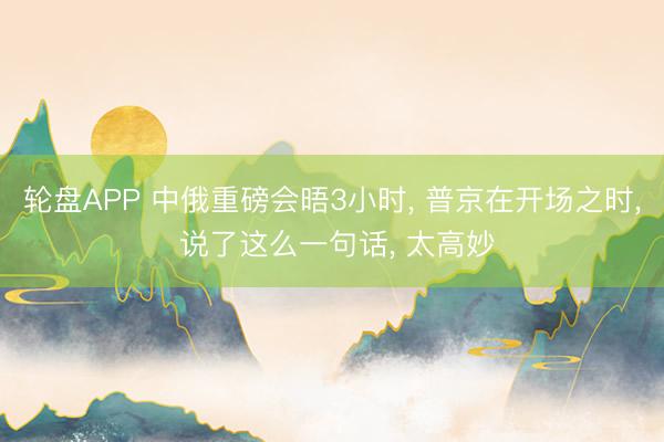 轮盘APP 中俄重磅会晤3小时， 普京在开场之时， 说了这么一句话， 太高妙