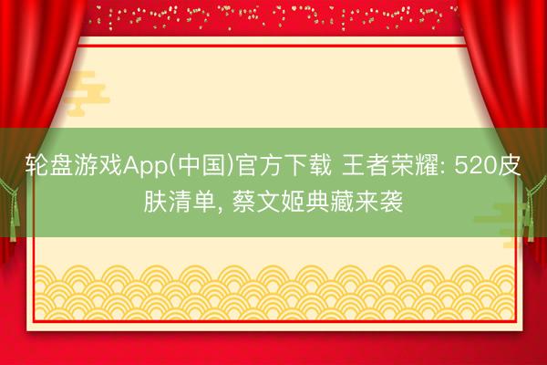 轮盘游戏App(中国)官方下载 王者荣耀: 520皮肤清单， 蔡文姬典藏来袭