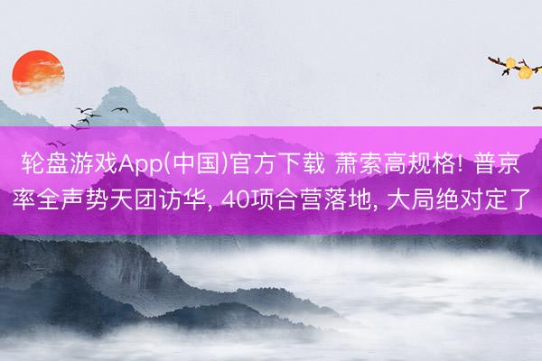 轮盘游戏App(中国)官方下载 萧索高规格! 普京率全声势天团访华， 40项合营落地， 大局绝对定了