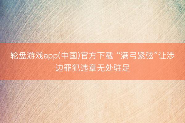 轮盘游戏app(中国)官方下载 “满弓紧弦”让涉边罪犯违章无处驻足