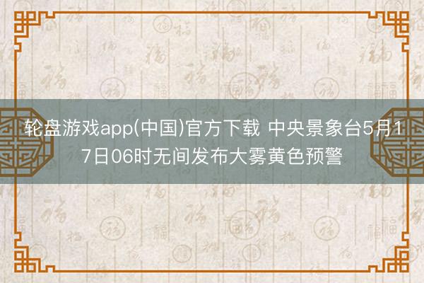 轮盘游戏app(中国)官方下载 中央景象台5月17日06时无间发布大雾黄色预警