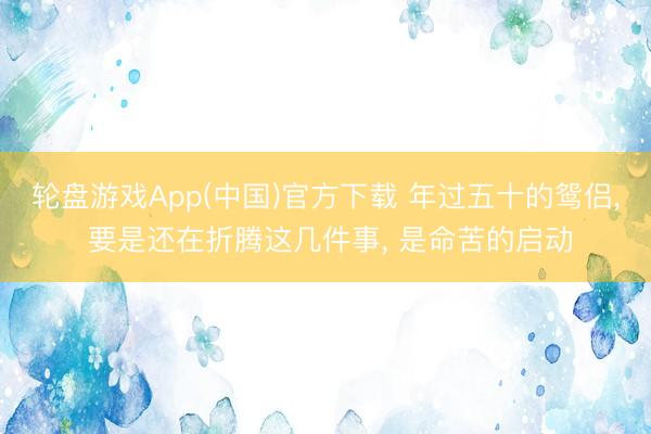 轮盘游戏App(中国)官方下载 年过五十的鸳侣， 要是还在折腾这几件事， 是命苦的启动