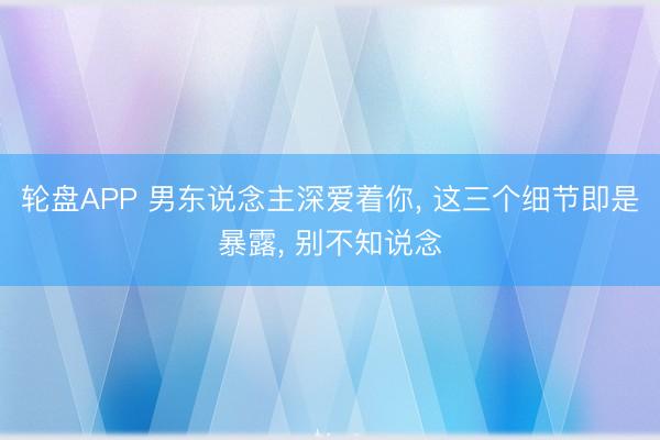 轮盘APP 男东说念主深爱着你， 这三个细节即是暴露， 别不知说念