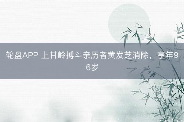 轮盘APP 上甘岭搏斗亲历者黄发芝消除，享年96岁