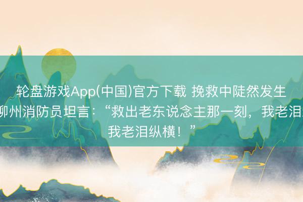 轮盘游戏App(中国)官方下载 挽救中陡然发生余震！柳州消防员坦言：“救出老东说念主那一刻，我老泪纵横！”