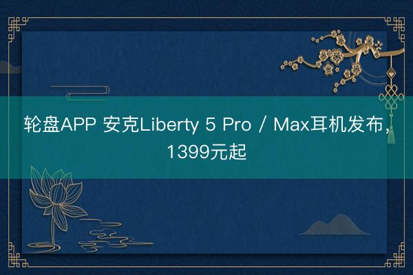 轮盘APP 安克Liberty 5 Pro / Max耳机发布，1399元起