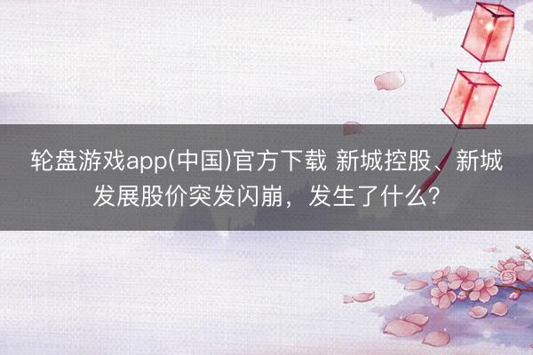 轮盘游戏app(中国)官方下载 新城控股、新城发展股价突发闪崩，发生了什么？