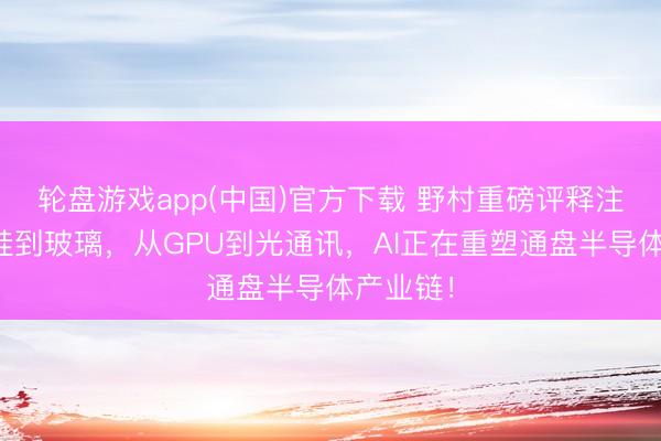 轮盘游戏app(中国)官方下载 野村重磅评释注解：从硅到玻璃，从GPU到光通讯，AI正在重塑通盘半导体产业链！