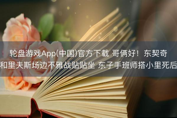 轮盘游戏App(中国)官方下载 哥俩好！东契奇和里夫斯场边不雅战贴贴坐 东子手班师搭小里死后
