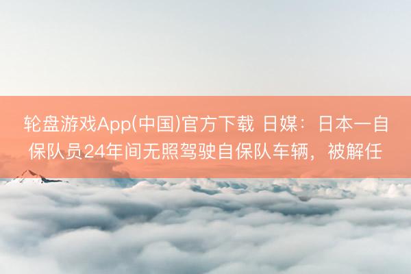 轮盘游戏App(中国)官方下载 日媒：日本一自保队员24年间无照驾驶自保队车辆，被解任