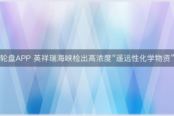 轮盘APP 英祥瑞海峡检出高浓度“遥远性化学物资”