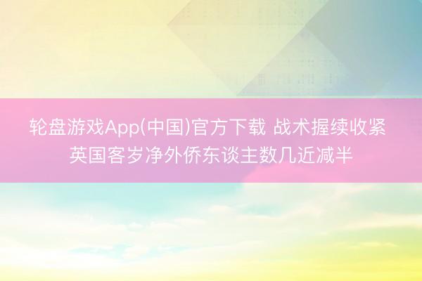 轮盘游戏App(中国)官方下载 战术握续收紧 英国客岁净外侨东谈主数几近减半