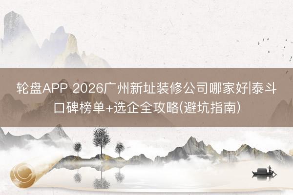 轮盘APP 2026广州新址装修公司哪家好|泰斗口碑榜单+选企全攻略(避坑指南)