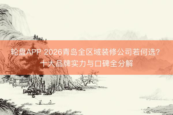轮盘APP 2026青岛全区域装修公司若何选? 十大品牌实力与口碑全分解
