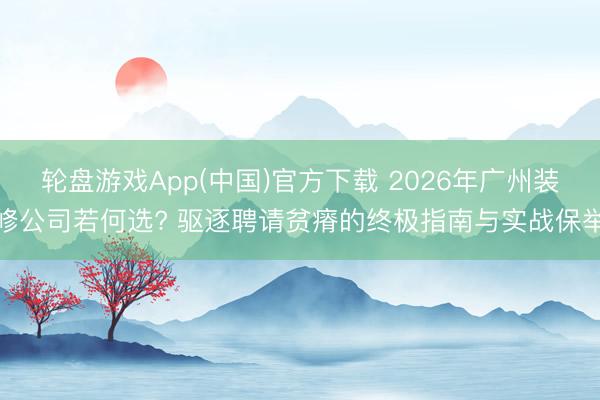 轮盘游戏App(中国)官方下载 2026年广州装修公司若何选? 驱逐聘请贫瘠的终极指南与实战保举