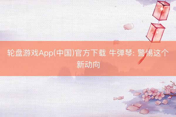 轮盘游戏App(中国)官方下载 牛弹琴: 警惕这个新动向