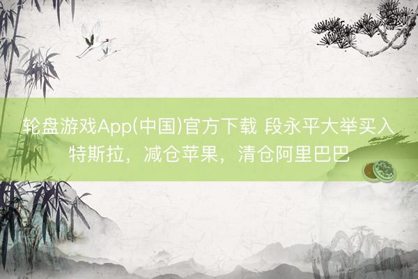 轮盘游戏App(中国)官方下载 段永平大举买入特斯拉，减仓苹果，清仓阿里巴巴