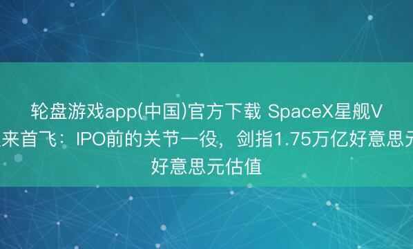 轮盘游戏app(中国)官方下载 SpaceX星舰V3版迎来首飞：IPO前的关节一役，剑指1.75万亿好意思元估值