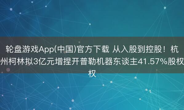 轮盘游戏App(中国)官方下载 从入股到控股！杭州柯林拟3亿元增捏开普勒机器东谈主41.57%股权