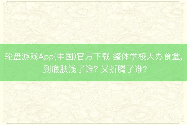 轮盘游戏App(中国)官方下载 整体学校大办食堂， 到底肤浅了谁? 又折腾了谁?