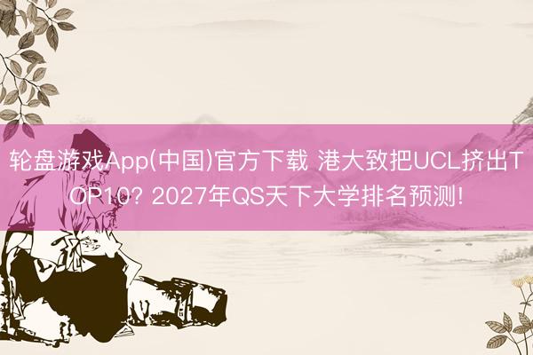 轮盘游戏App(中国)官方下载 港大致把UCL挤出TOP10? 2027年QS天下大学排名预测!