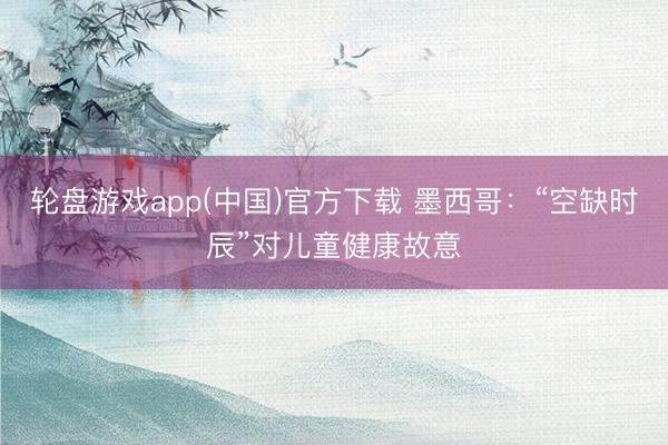 轮盘游戏app(中国)官方下载 墨西哥：“空缺时辰”对儿童健康故意