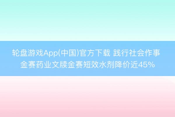轮盘游戏App(中国)官方下载 践行社会作事 金赛药业文牍金赛短效水剂降价近45%