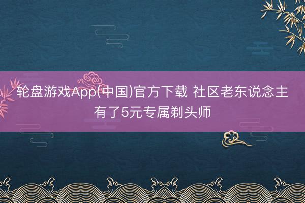 轮盘游戏App(中国)官方下载 社区老东说念主有了5元专属剃头师