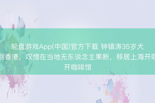 轮盘游戏App(中国)官方下载 钟镇涛35岁犬子告别香港，叹惜在当地无东说念主果断，移居上海开咖啡馆